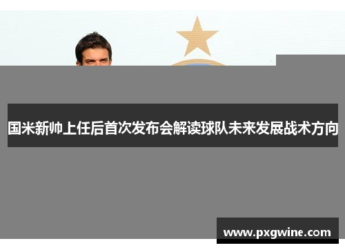 国米新帅上任后首次发布会解读球队未来发展战术方向